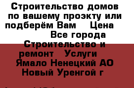 Строительство домов по вашему проэкту или подберём Вам  › Цена ­ 12 000 - Все города Строительство и ремонт » Услуги   . Ямало-Ненецкий АО,Новый Уренгой г.